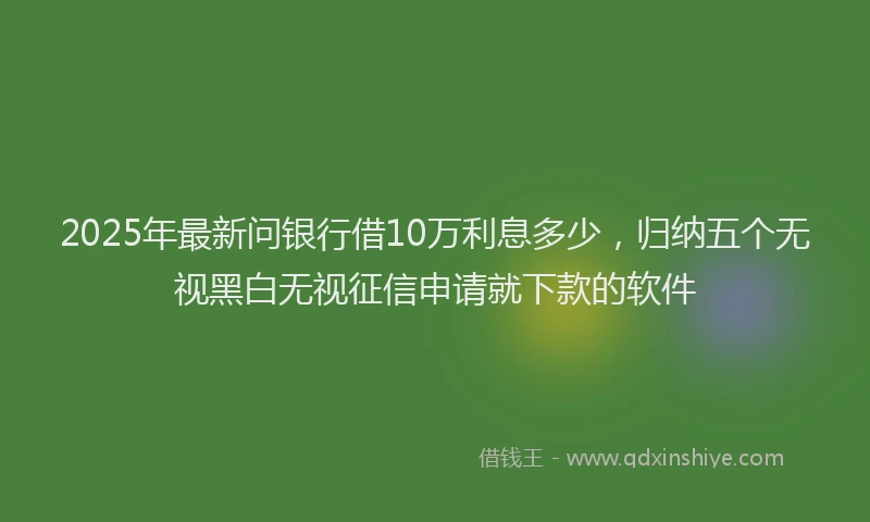 2025年最新问银行借10万利息多少，归纳五个无视黑白无视征信申请就下款的软件