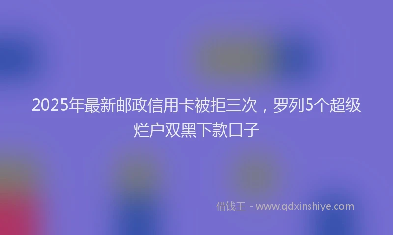 2025年最新邮政信用卡被拒三次，罗列5个超级烂户双黑下款口子
