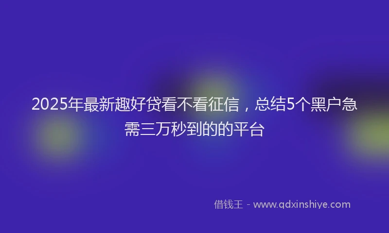 2025年最新趣好贷看不看征信，总结5个黑户急需三万秒到的的平台