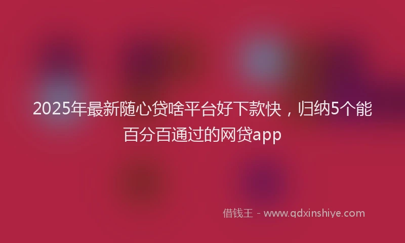 2025年最新随心贷啥平台好下款快,归纳5个能百分百通过的网贷app