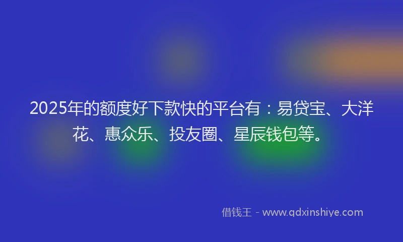 2025年的额度好下款快的平台有：易贷宝、大洋花、惠众乐、投友圈、星辰钱包等。