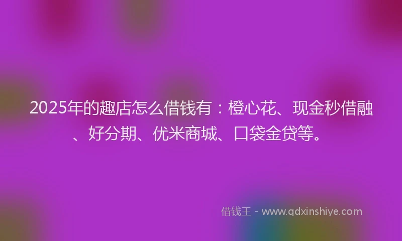 2025年的趣店怎么借钱有：橙心花、现金秒借融、好分期、优米商城、口袋金贷等。