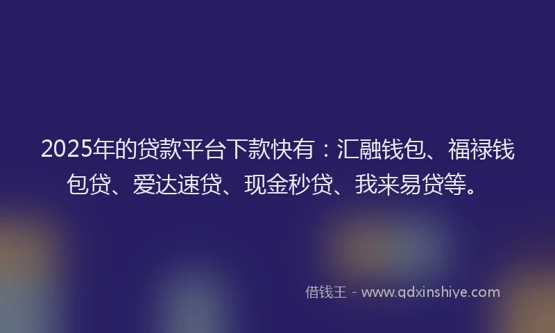 2025年的贷款平台下款快有：汇融钱包、福禄钱包贷、爱达速贷、现金秒贷、我来易贷等。