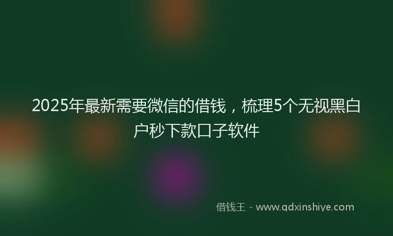 2025年最新需要微信的借钱，梳理5个无视黑白户秒下款口子软件