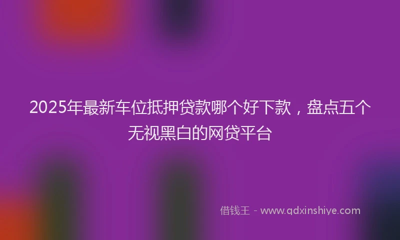 2025年最新车位抵押贷款哪个好下款，盘点五个无视黑白的网贷平台