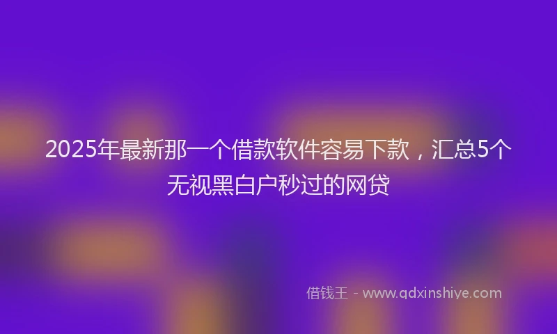 2025年最新那一个借款软件容易下款，汇总5个无视黑白户秒过的网贷