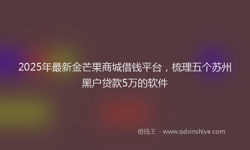 2025年最新金芒果商城借钱平台，梳理五个苏州黑户贷款5万的软件