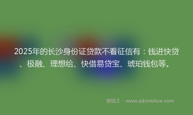 2025年的长沙身份证贷款不看征信有：钱进快贷、极融、理想给、快借易贷宝、琥珀钱包等。