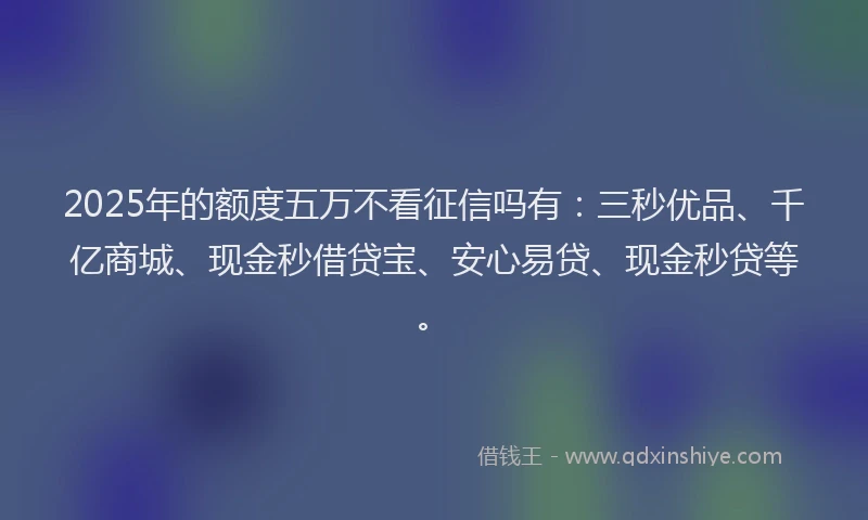 2025年的额度五万不看征信吗有：三秒优品、千亿商城、现金秒借贷宝、安心易贷、现金秒贷等。
