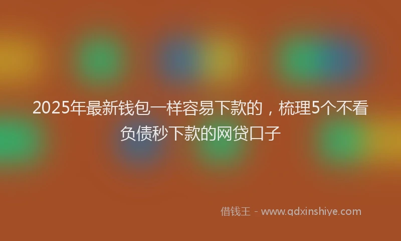 2025年最新钱包一样容易下款的，梳理5个不看负债秒下款的网贷口子