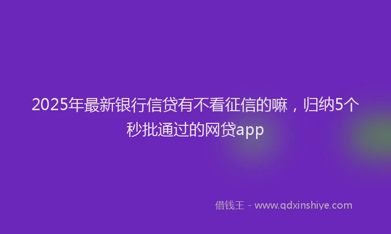 2025年最新银行信贷有不看征信的嘛，归纳5个秒批通过的网贷app