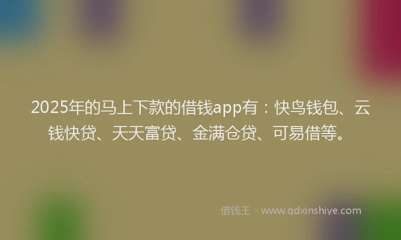 2025年的马上下款的借钱app有：快鸟钱包、云钱快贷、天天富贷、金满仓贷、可易借等。
