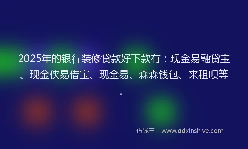 2025年的银行装修贷款好下款有：现金易融贷宝、现金侠易借宝、现金易、森森钱包、来租呗等。
