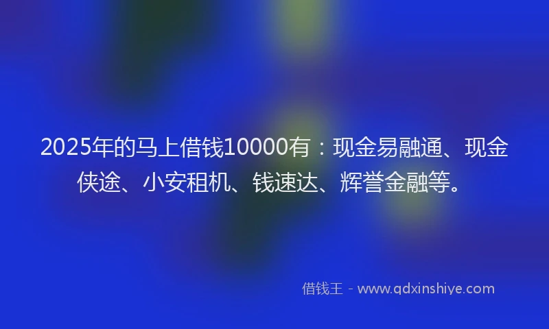 2025年的马上借钱10000有：现金易融通、现金侠途、小安租机、钱速达、辉誉金融等。