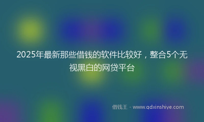 2025年最新那些借钱的软件比较好，整合5个无视黑白的网贷平台