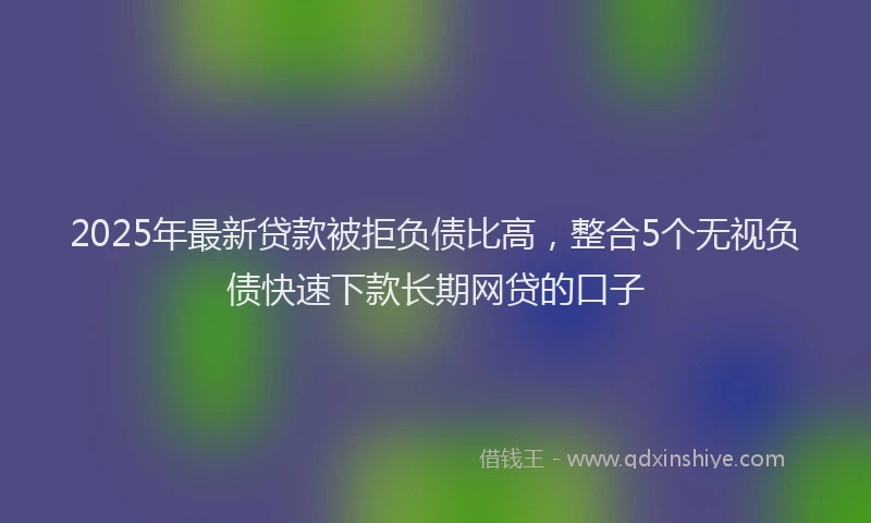 2025年最新贷款被拒负债比高，整合5个无视负债快速下款长期网贷的口子