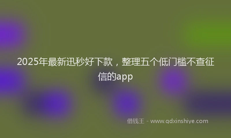 2025年最新迅秒好下款，整理五个低门槛不查征信的app