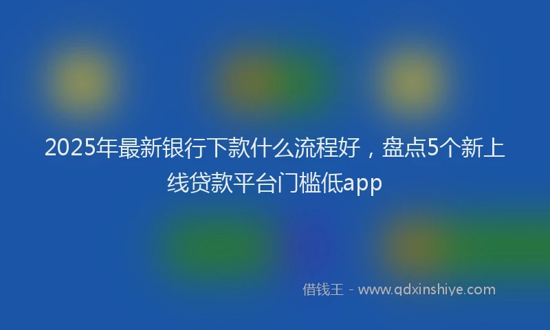 2025年最新银行下款什么流程好，盘点5个新上线贷款平台门槛低app