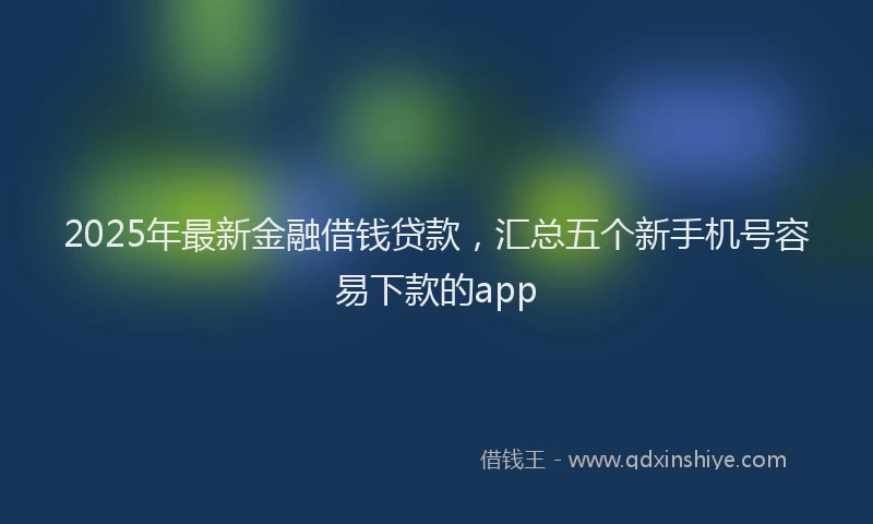 2025年最新金融借钱贷款，汇总五个新手机号容易下款的app