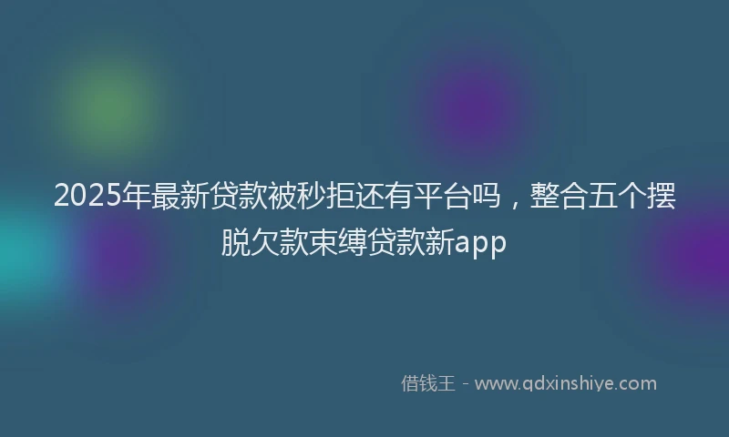 2025年最新贷款被秒拒还有平台吗，整合五个摆脱欠款束缚贷款新app