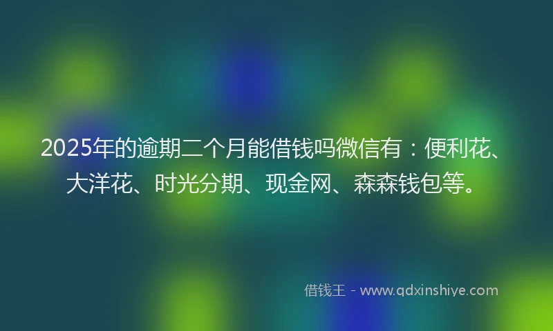 2025年的逾期二个月能借钱吗微信有：便利花、大洋花、时光分期、现金网、森森钱包等。