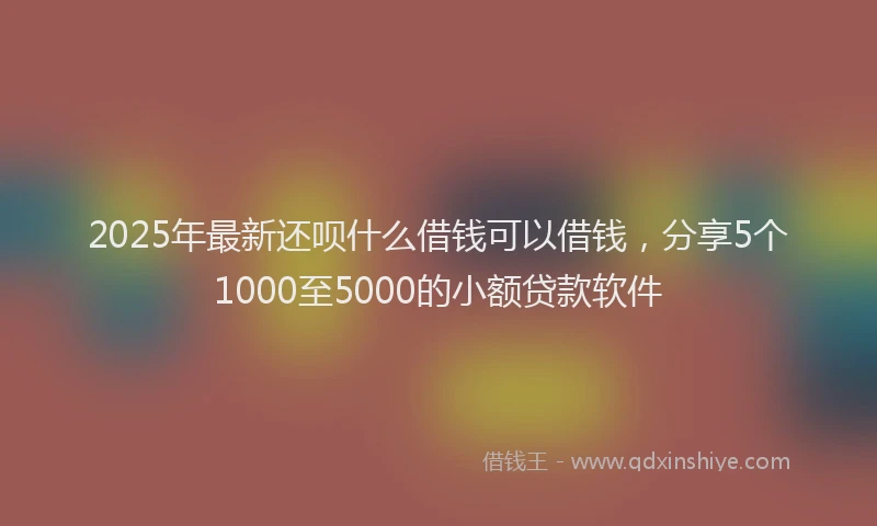 2025年最新还呗什么借钱可以借钱，分享5个1000至5000的小额贷款软件