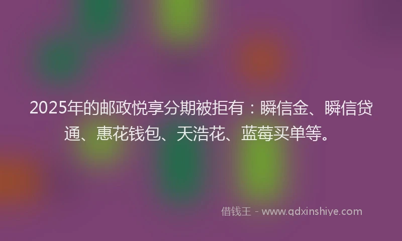 2025年的邮政悦享分期被拒有：瞬信金、瞬信贷通、惠花钱包、天浩花、蓝莓买单等。