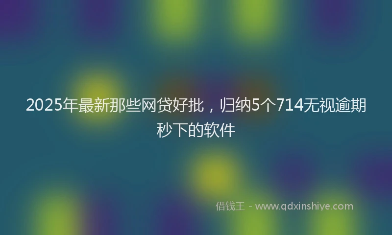 2025年最新那些网贷好批，归纳5个714无视逾期秒下的软件