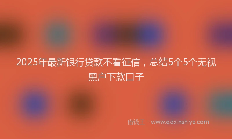 2025年最新银行贷款不看征信，总结5个5个无视黑户下款口子