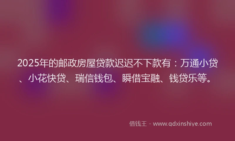 2025年的邮政房屋贷款迟迟不下款有：万通小贷、小花快贷、瑞信钱包、瞬借宝融、钱贷乐等。