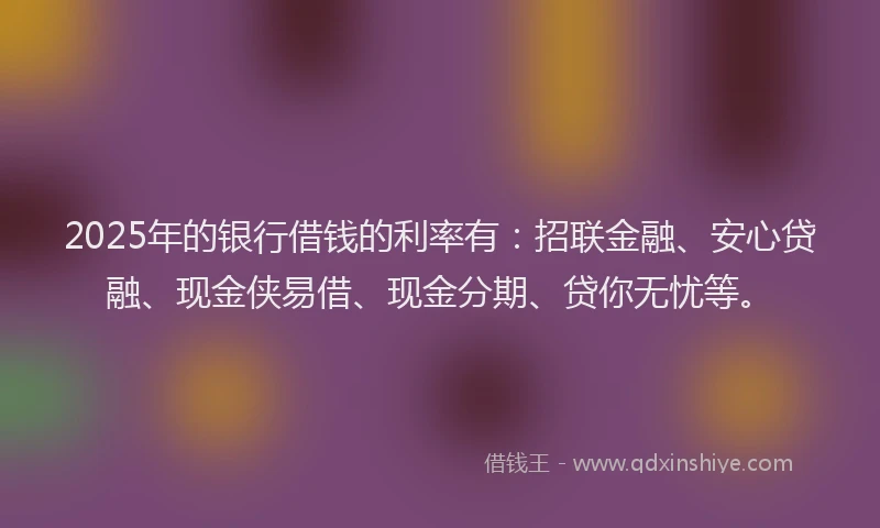 2025年的银行借钱的利率有：招联金融、安心贷融、现金侠易借、现金分期、贷你无忧等。