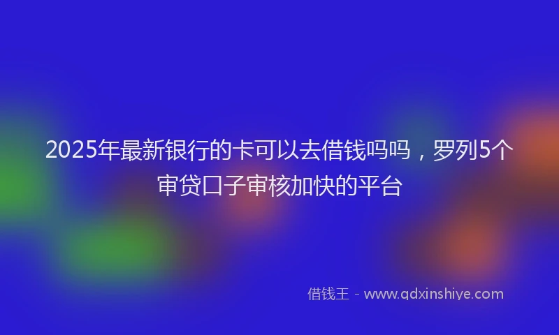 2025年最新银行的卡可以去借钱吗吗，罗列5个审贷口子审核加快的平台