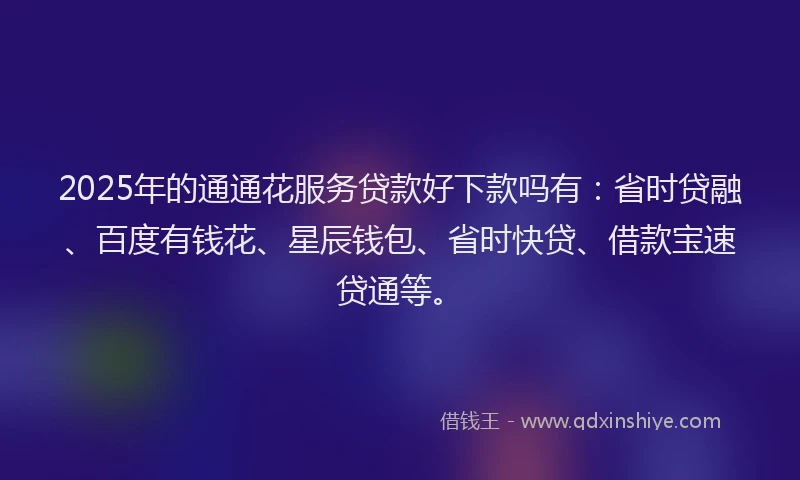 2025年的通通花服务贷款好下款吗有：省时贷融、百度有钱花、星辰钱包、省时快贷、借款宝速贷通等。