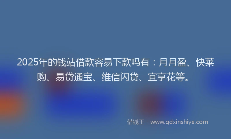 2025年的钱站借款容易下款吗有：月月盈、快莱购、易贷通宝、维信闪贷、宜享花等。