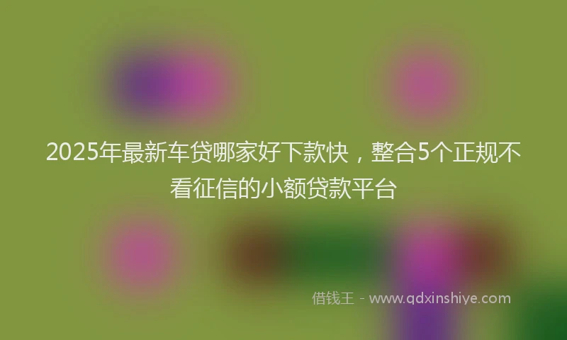 2025年最新车贷哪家好下款快，整合5个正规不看征信的小额贷款平台