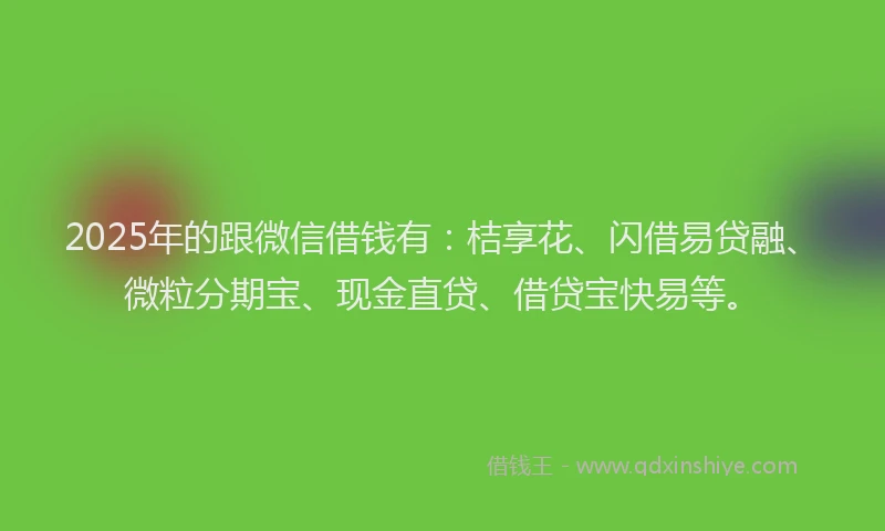 2025年的跟微信借钱有：桔享花、闪借易贷融、微粒分期宝、现金直贷、借贷宝快易等。