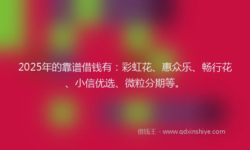 2025年的靠谱借钱有：彩虹花、惠众乐、畅行花、小信优选、微粒分期等。