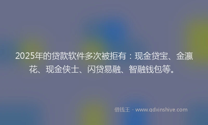 2025年的贷款软件多次被拒有：现金贷宝、金瀛花、现金侠士、闪贷易融、智融钱包等。