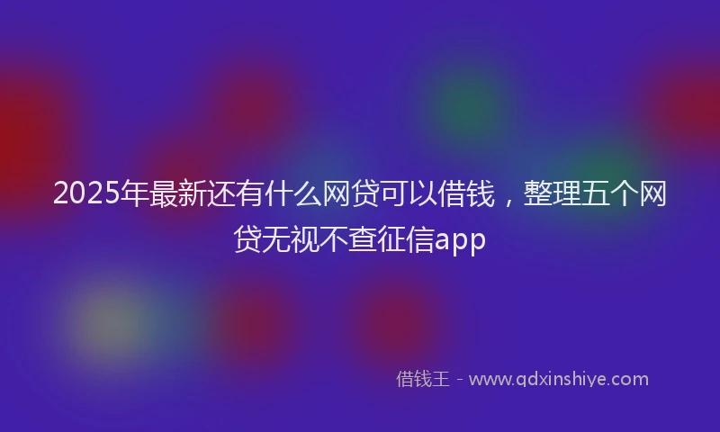 2025年最新还有什么网贷可以借钱，整理五个网贷无视不查征信app