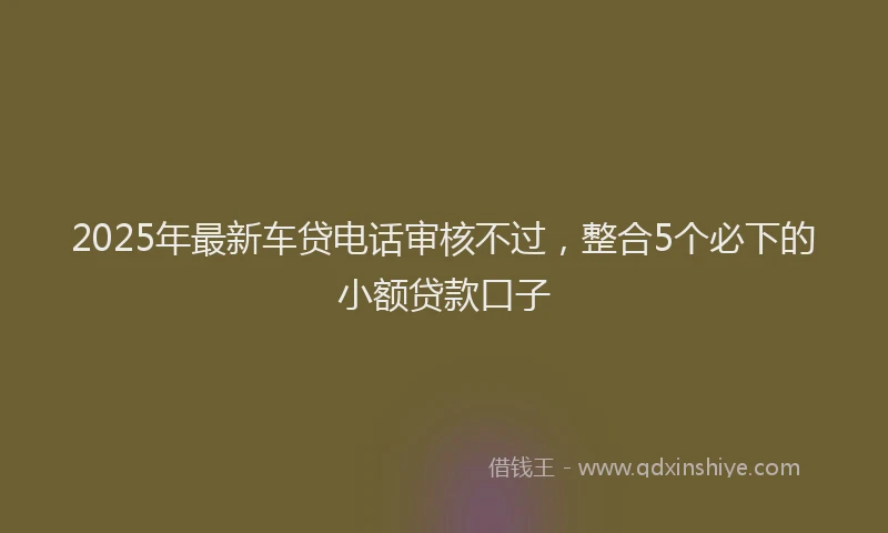2025年最新车贷电话审核不过，整合5个必下的小额贷款口子