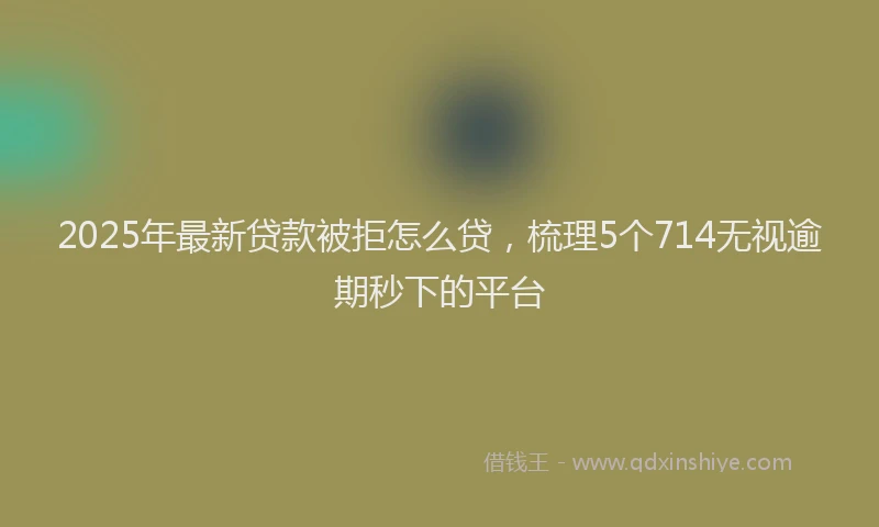 2025年最新贷款被拒怎么贷，梳理5个714无视逾期秒下的平台