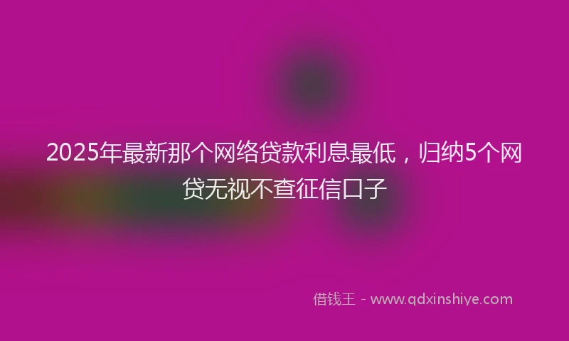 2025年最新那个网络贷款利息最低，归纳5个网贷无视不查征信口子