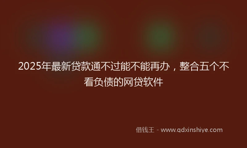 2025年最新贷款通不过能不能再办，整合五个不看负债的网贷软件