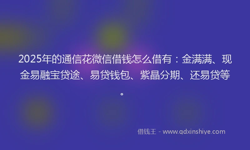 2025年的通信花微信借钱怎么借有：金满满、现金易融宝贷途、易贷钱包、紫晶分期、还易贷等。