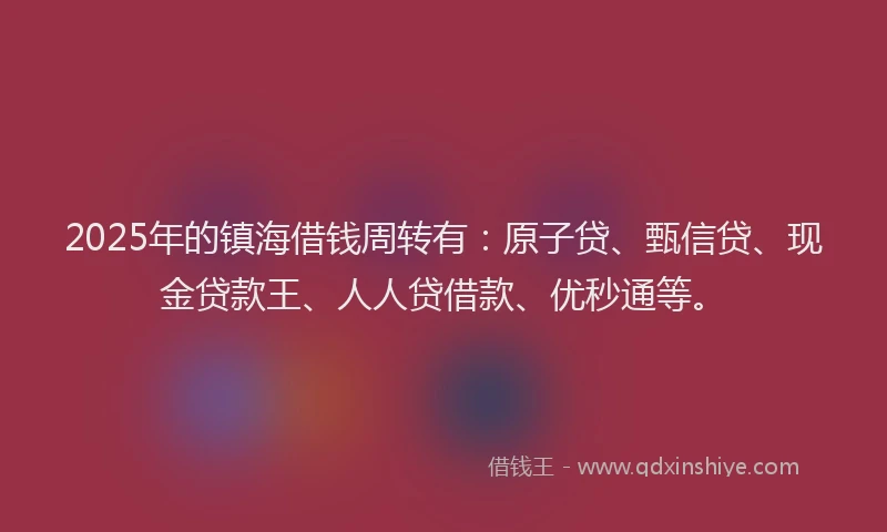 2025年的镇海借钱周转有：原子贷、甄信贷、现金贷款王、人人贷借款、优秒通等。