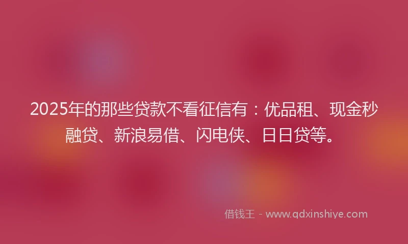 2025年的那些贷款不看征信有：优品租、现金秒融贷、新浪易借、闪电侠、日日贷等。