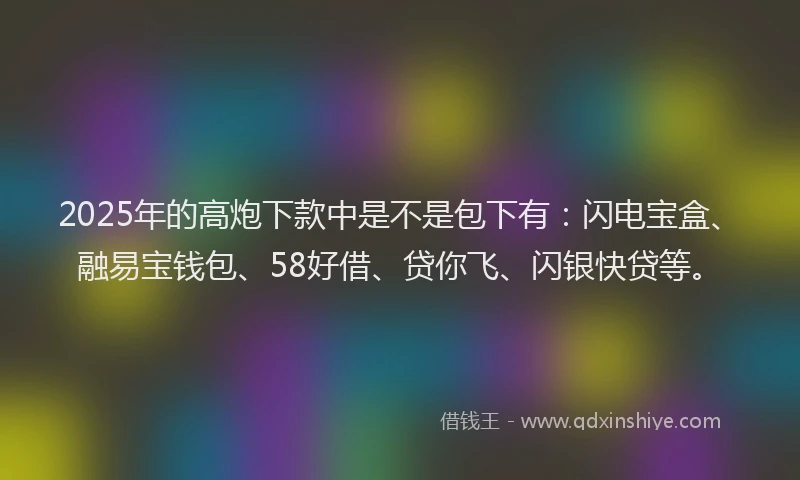 2025年的高炮下款中是不是包下有：闪电宝盒、融易宝钱包、58好借、贷你飞、闪银快贷等。
