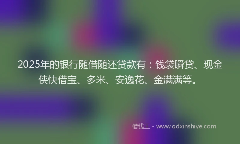 2025年的银行随借随还贷款有：钱袋瞬贷、现金侠快借宝、多米、安逸花、金满满等。