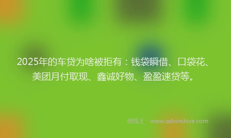 2025年的车贷为啥被拒有：钱袋瞬借、口袋花、美团月付取现、鑫诚好物、盈盈速贷等。