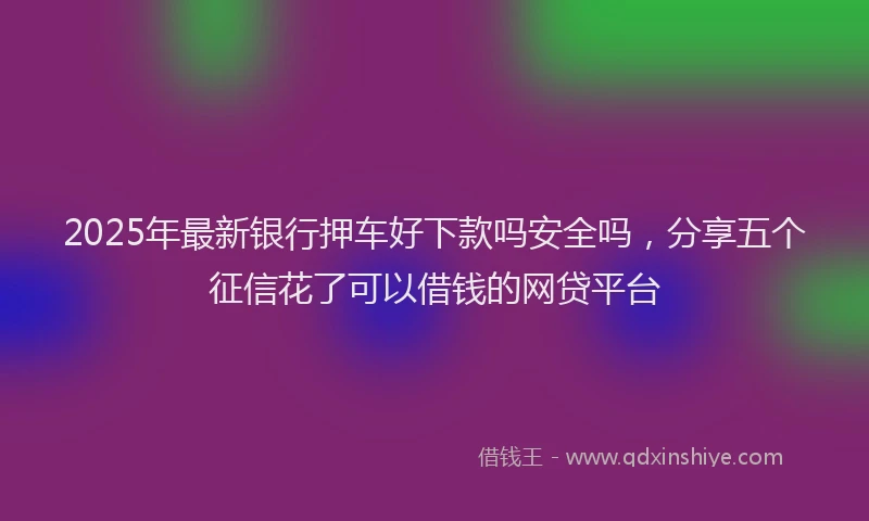 2025年最新银行押车好下款吗安全吗，分享五个征信花了可以借钱的网贷平台
